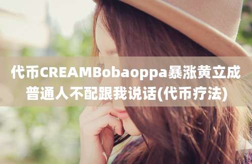 代币CREAMBobaoppa暴涨黄立成普通人不配跟我说话(代币疗法)