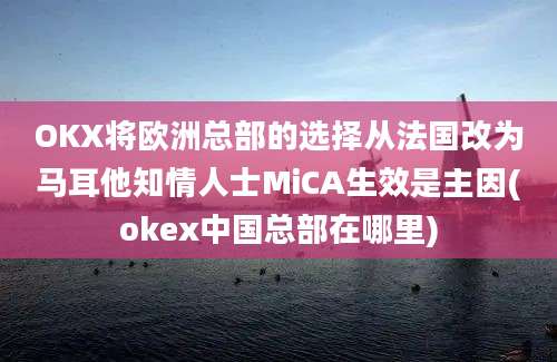 OKX将欧洲总部的选择从法国改为马耳他知情人士MiCA生效是主因(okex中国总部在哪里)