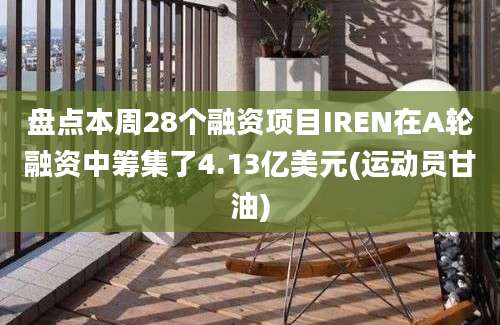 盘点本周28个融资项目IREN在A轮融资中筹集了4.13亿美元(运动员甘油)