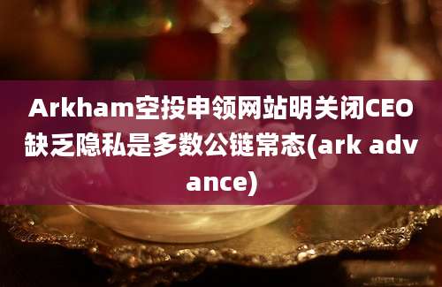 Arkham空投申领网站明关闭CEO缺乏隐私是多数公链常态(ark advance)