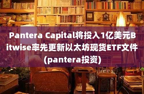 Pantera Capital将投入1亿美元Bitwise率先更新以太坊现货ETF文件(pantera投资)