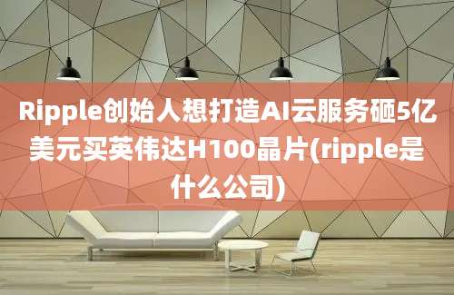 Ripple创始人想打造AI云服务砸5亿美元买英伟达H100晶片(ripple是什么公司)