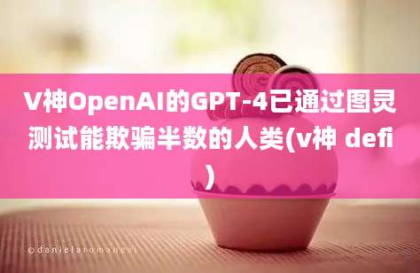 V神OpenAI的GPT-4已通过图灵测试能欺骗半数的人类(v神 defi)