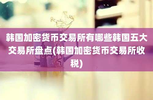 韩国加密货币交易所有哪些韩国五大交易所盘点(韩国加密货币交易所收税)