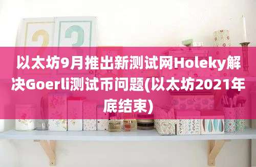 以太坊9月推出新测试网Holeky解决Goerli测试币问题(以太坊2021年底结束)