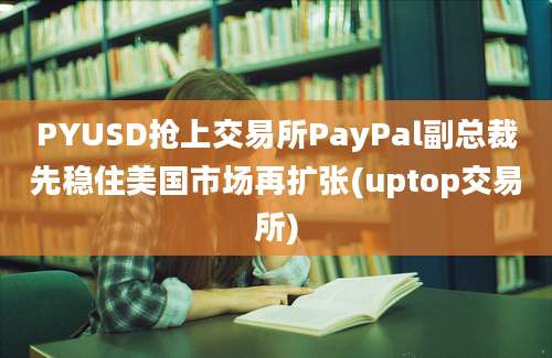 PYUSD抢上交易所PayPal副总裁先稳住美国市场再扩张(uptop交易所)