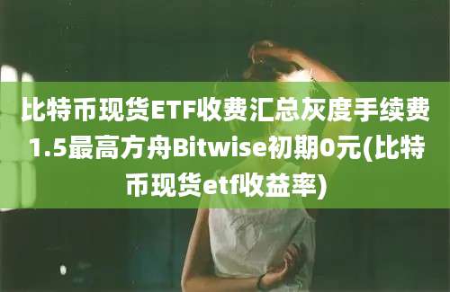 比特币现货ETF收费汇总灰度手续费1.5最高方舟Bitwise初期0元(比特币现货etf收益率)