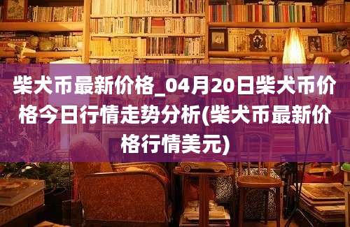 柴犬币最新价格_04月20日柴犬币价格今日行情走势分析(柴犬币最新价格行情美元)