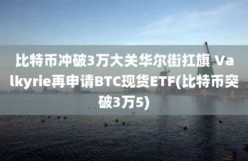 比特币冲破3万大关华尔街扛旗 Valkyrie再申请BTC现货ETF(比特币突破3万5)