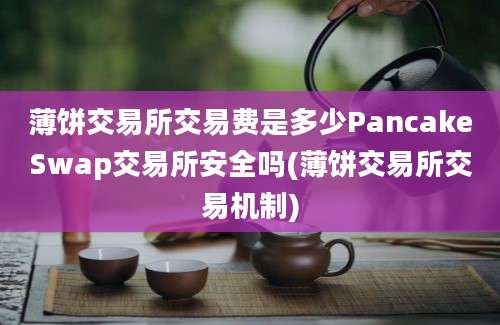 薄饼交易所交易费是多少PancakeSwap交易所安全吗(薄饼交易所交易机制)