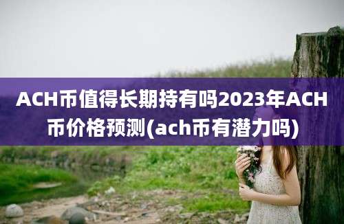 ACH币值得长期持有吗2023年ACH币价格预测(ach币有潜力吗)