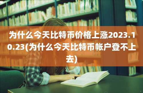 为什么今天比特币价格上涨2023.10.23(为什么今天比特币帐户登不上去)