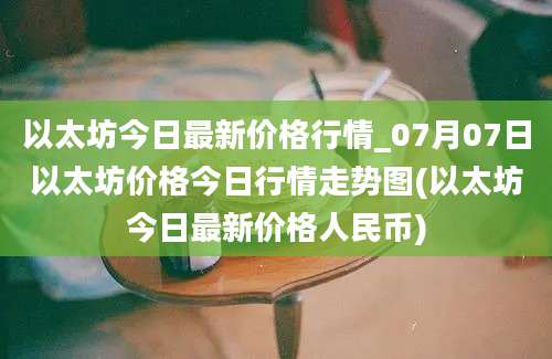 以太坊今日最新价格行情_07月07日以太坊价格今日行情走势图(以太坊今日最新价格人民币)