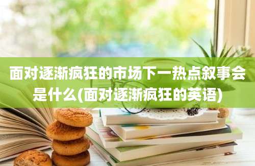 面对逐渐疯狂的市场下一热点叙事会是什么(面对逐渐疯狂的英语)