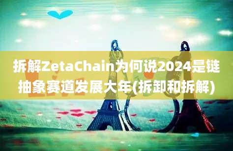 拆解ZetaChain为何说2024是链抽象赛道发展大年(拆卸和拆解)