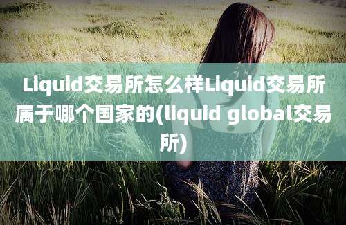 Liquid交易所怎么样Liquid交易所属于哪个国家的(liquid global交易所)