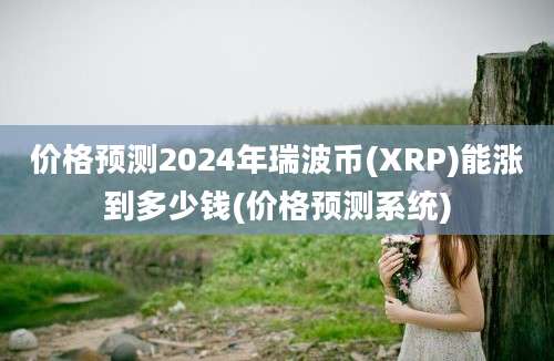 价格预测2024年瑞波币(XRP)能涨到多少钱(价格预测系统)