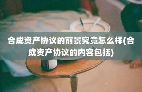 合成资产协议的前景究竟怎么样(合成资产协议的内容包括)