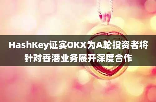 HashKey证实OKX为A轮投资者将针对香港业务展开深度合作