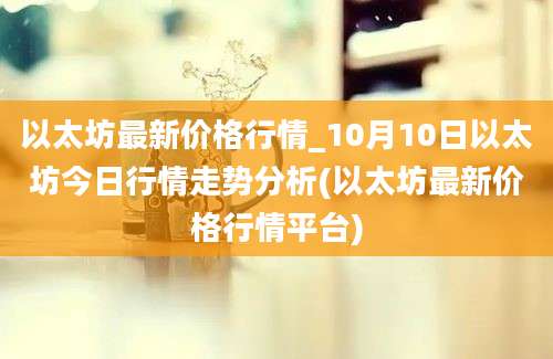 以太坊最新价格行情_10月10日以太坊今日行情走势分析(以太坊最新价格行情平台)