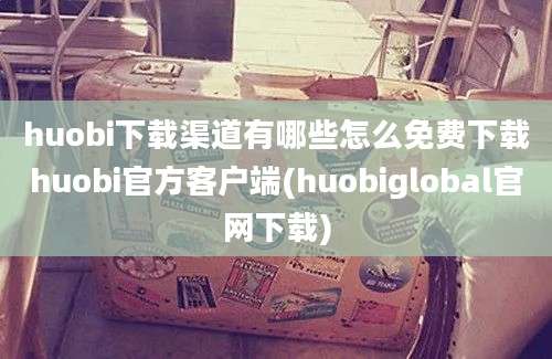 huobi下载渠道有哪些怎么免费下载huobi官方客户端(huobiglobal官网下载)