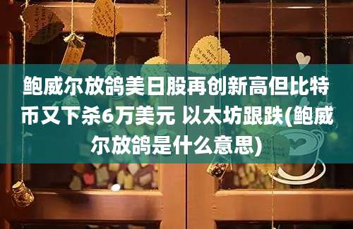 鲍威尔放鸽美日股再创新高但比特币又下杀6万美元 以太坊跟跌(鲍威尔放鸽是什么意思)