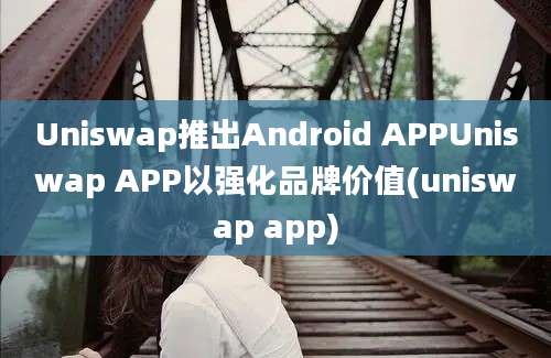 Uniswap推出Android APPUniswap APP以强化品牌价值(uniswap app)