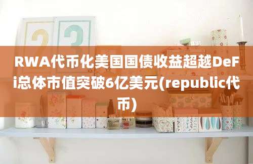 RWA代币化美国国债收益超越DeFi总体市值突破6亿美元(republic代币)