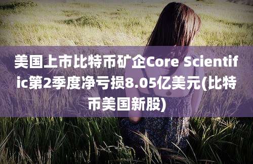 美国上市比特币矿企Core Scientific第2季度净亏损8.05亿美元(比特币美国新股)