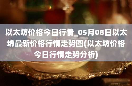 以太坊价格今日行情_05月08日以太坊最新价格行情走势图(以太坊价格今日行情走势分析)