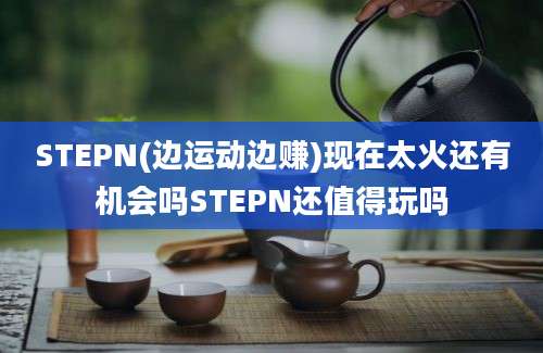 STEPN(边运动边赚)现在太火还有机会吗STEPN还值得玩吗