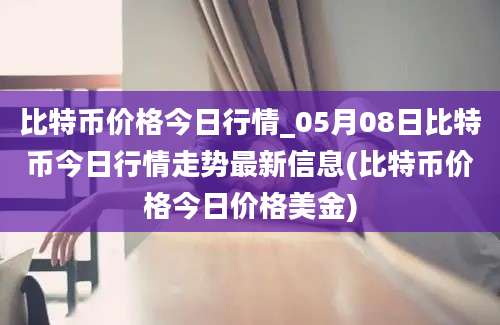 比特币价格今日行情_05月08日比特币今日行情走势最新信息(比特币价格今日价格美金)