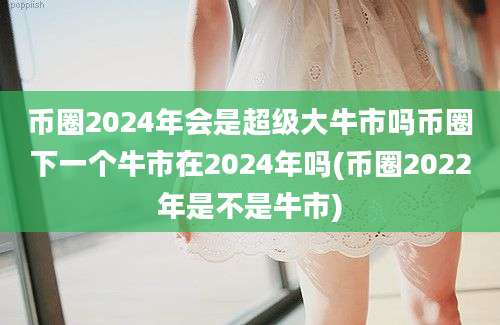 币圈2024年会是超级大牛市吗币圈下一个牛市在2024年吗(币圈2022年是不是牛市)