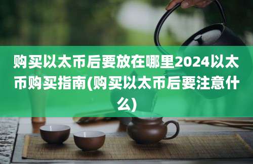 购买以太币后要放在哪里2024以太币购买指南(购买以太币后要注意什么)