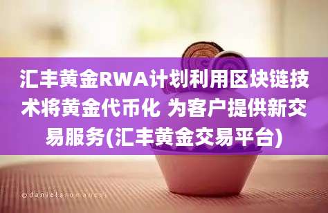 汇丰黄金RWA计划利用区块链技术将黄金代币化 为客户提供新交易服务(汇丰黄金交易平台)