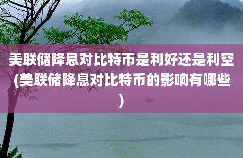 美联储降息对比特币是利好还是利空(美联储降息对比特币的影响有哪些)