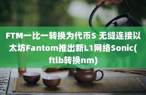 FTM一比一转换为代币S 无缝连接以太坊Fantom推出新L1网络Sonic(ftlb转换nm)