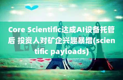 Core Scientific达成AI设备托管后 投资人对矿企兴趣暴增(scientific payloads)