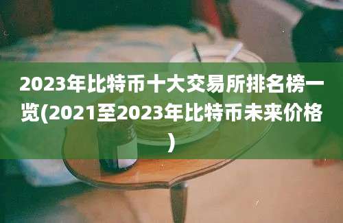 2023年比特币十大交易所排名榜一览(2021至2023年比特币未来价格)