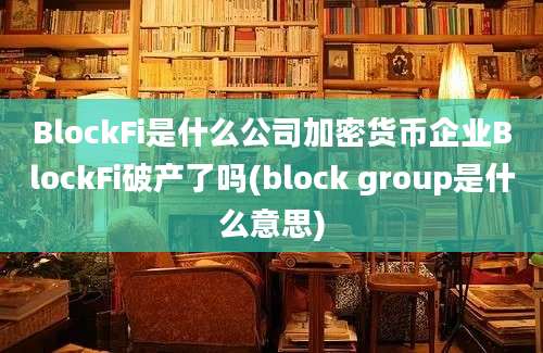 BlockFi是什么公司加密货币企业BlockFi破产了吗(block group是什么意思)