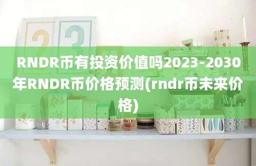 RNDR币有投资价值吗2023-2030年RNDR币价格预测(rndr币未来价格)