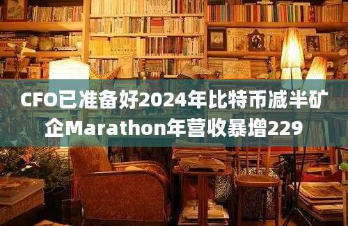 CFO已准备好2024年比特币减半矿企Marathon年营收暴增229