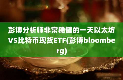 彭博分析师非常稳健的一天以太坊VS比特币现货ETF(彭博bloomberg)