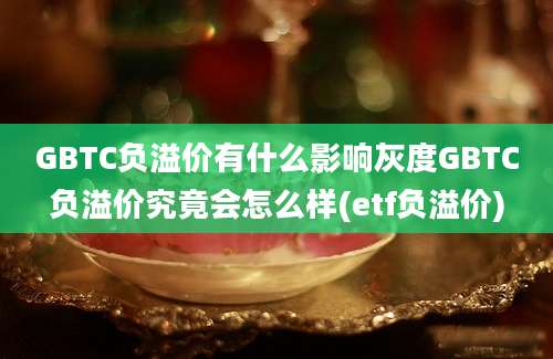 GBTC负溢价有什么影响灰度GBTC负溢价究竟会怎么样(etf负溢价)