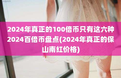 2024年真正的100倍币只有这六种2024百倍币盘点(2024年真正的保山南红价格)