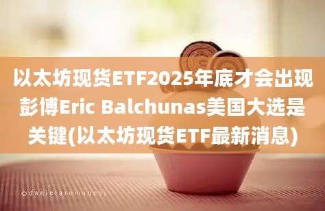 以太坊现货ETF2025年底才会出现彭博Eric Balchunas美国大选是关键(以太坊现货ETF最新消息)