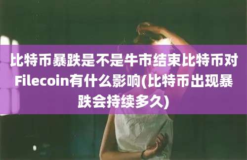 比特币暴跌是不是牛市结束比特币对Filecoin有什么影响(比特币出现暴跌会持续多久)