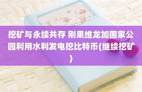 挖矿与永续共存 刚果维龙加国家公园利用水利发电挖比特币(继续挖矿)