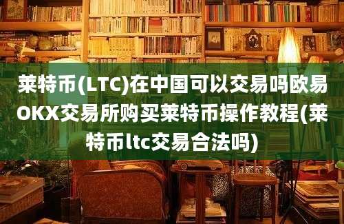 莱特币(LTC)在中国可以交易吗欧易OKX交易所购买莱特币操作教程(莱特币ltc交易合法吗)