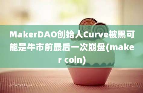 MakerDAO创始人Curve被黑可能是牛市前最后一次崩盘(maker coin)